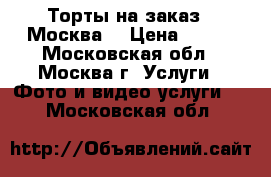 Торты на заказ.  Москва  › Цена ­ 800 - Московская обл., Москва г. Услуги » Фото и видео услуги   . Московская обл.